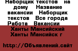 Наборщик текстов ( на дому) › Название вакансии ­ Наборщик текстов - Все города Работа » Вакансии   . Ханты-Мансийский,Ханты-Мансийск г.